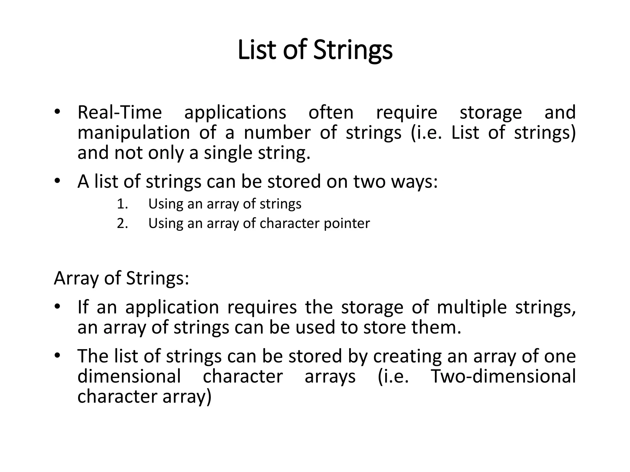 List of Strings
• Real-Time applications often require storage and
manipulation of a number of strings (i.e. List of strings)
and not only a single string.
• A list of strings can be stored on two ways:
1. Using an array of strings
2. Using an array of character pointer
Array of Strings:
• If an application requires the storage of multiple strings,
an array of strings can be used to store them.
• The list of strings can be stored by creating an array of one
dimensional character arrays (i.e. Two-dimensional
character array)
 