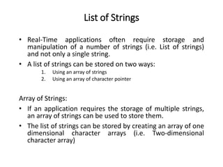 List of Strings
• Real-Time applications often require storage and
manipulation of a number of strings (i.e. List of strings)
and not only a single string.
• A list of strings can be stored on two ways:
1. Using an array of strings
2. Using an array of character pointer
Array of Strings:
• If an application requires the storage of multiple strings,
an array of strings can be used to store them.
• The list of strings can be stored by creating an array of one
dimensional character arrays (i.e. Two-dimensional
character array)
 