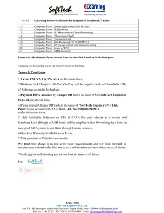Sr. No.      eLearning Software Solutions for Subjects of Vocational / Trades

 13             Computer Tutor ‐ Operating Systems (Unix & Linux)
 14             Computer Tutor ‐ PC Hardware
 15             Computer Tutor ‐ PC‐ Maintenance & Troubleshooting
 16             Computer Tutor ‐(Photoshop/Flash)
 17             Computer Tutor ‐ (Dreamweaver)
 18             Computer Tutor ‐ Web Designing (HTML/DHTML)
 19             Computer Tutor ‐ GIS (Geographical Information System)
 20             Computer Tutor ‐ Basics of RFID
 21             Computer Tutor ‐ CAD (AutoCAD)

Please select the subjects of your interest from the above list & send us for the best quote.


Thanking you & assuring you of our best services at all the times.

Terms & Conditions:

1.Taxes: CST/VAT @ 5% extra on the above rates.
2.Hardware lock/Dongle (USB Port)/Softkey will be supplied with self Installable CDs
of Softwares as media for backup.
3.Payment 100% advance by Cheque/DD drawn in favor of M/s SoftTech Engineers
Pvt. Ltd. payable at Pune.
4.Please deposit Cheque/DD/Cash in the name of “SoftTech Engineers Pvt. Ltd.,
Pune” in our account with AXIS Bank, A/C No: 910020047847716
under intimation to us.
5. Self Installable Softwares on CDs (1-2 CDs for each subject) as a backup with
Hardware Lock (Dongle of USB Ports) will be supplied within 10 working days from the
receipt of full Payment in our Bank through Courier services.
6.One Year Warranty for Media wear & tear.
7.This quotation is Valid for two months.
We trust that above is in line with your requirements and we look forward to
receive your valued order that we assure will receive our best attention at all times.

Thanking you and assuring you of our best services at all times.

For




                                             Regd. Office
                                     SoftTech Engineers Pvt. Ltd.
   Unit 5/A, The Pentagon, Near Hotel Panchami, Satara Road, Pune - 411009, Maharashtra, India
              Tele fax : +91 20 24218747/7676, 09372404408 Email: eLearning@SoftTech-Engr.com
 
