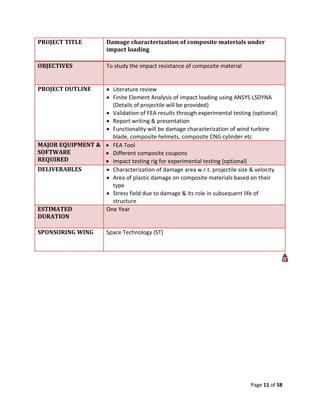PROJECT TITLE           Damage characterization of composite materials under
                        impact loading

OBJECTIVES              To study the impact resistance of composite material


PROJECT OUTLINE    Literature review
                   Finite Element Analysis of impact loading using ANSYS LSDYNA
                    (Details of projectile will be provided)
                   Validation of FEA results through experimental testing (optional)
                   Report writing & presentation
                   Functionality will be damage characterization of wind turbine
                    blade, composite helmets, composite CNG cylinder etc
MAJOR EQUIPMENT &  FEA Tool
SOFTWARE           Different composite coupons
REQUIRED           Impact testing rig for experimental testing (optional)
DELIVERABLES       Characterization of damage area w.r.t. projectile size & velocity
                   Area of plastic damage on composite materials based on their
                    type
                   Stress field due to damage & its role in subsequent life of
                    structure
ESTIMATED         One Year
DURATION

SPONSORING WING         Space Technology (ST)




                                                                               Page 11 of 58
 