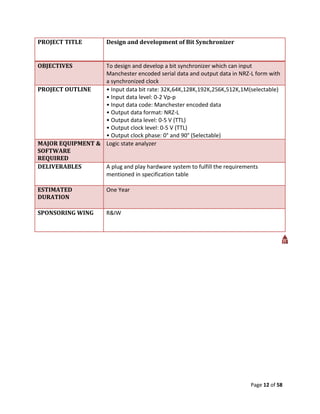 PROJECT TITLE          Design and development of Bit Synchronizer


OBJECTIVES        To design and develop a bit synchronizer which can input
                  Manchester encoded serial data and output data in NRZ-L form with
                  a synchronized clock
PROJECT OUTLINE   • Input data bit rate: 32K,64K,128K,192K,256K,512K,1M(selectable)
                  • Input data level: 0-2 Vp-p
                  • Input data code: Manchester encoded data
                  • Output data format: NRZ-L
                  • Output data level: 0-5 V (TTL)
                  • Output clock level: 0-5 V (TTL)
                  • Output clock phase: 0° and 90° (Selectable)
MAJOR EQUIPMENT & Logic state analyzer
SOFTWARE
REQUIRED
DELIVERABLES      A plug and play hardware system to fulfill the requirements
                  mentioned in specification table

ESTIMATED              One Year
DURATION

SPONSORING WING        R&IW




                                                                        Page 12 of 58
 