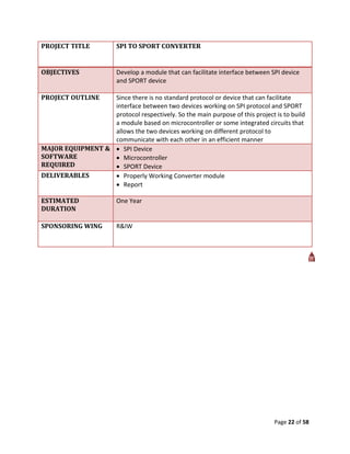 PROJECT TITLE            SPI TO SPORT CONVERTER


OBJECTIVES               Develop a module that can facilitate interface between SPI device
                         and SPORT device

PROJECT OUTLINE   Since there is no standard protocol or device that can facilitate
                  interface between two devices working on SPI protocol and SPORT
                  protocol respectively. So the main purpose of this project is to build
                  a module based on microcontroller or some integrated circuits that
                  allows the two devices working on different protocol to
                  communicate with each other in an efficient manner
MAJOR EQUIPMENT &  SPI Device
SOFTWARE           Microcontroller
REQUIRED           SPORT Device
DELIVERABLES       Properly Working Converter module
                   Report

ESTIMATED                One Year
DURATION

SPONSORING WING          R&IW




                                                                                 Page 22 of 58
 