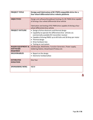PROJECT TITLE           Design and Fabrication of RC PWM compatible drive for a
                        four wheel differential drive robotic platform

OBJECTIVES              Design and software/breadboard testing of a RC PWM drive capable
                        of driving a four wheel differential drive vehicle

                  Fabrication and testing of RC PWM drive capable of driving a four
                  wheel differential drive vehicle
PROJECT OUTLINE    Design of drive electronic and thermal design
                   Capability to operate the differential drive vehicles via
                    commercially available RC transmitter receiver
                   Capable of driving PMDC up to 60 Volts and 30 Amp per motor
                   Thermal design
                   Drive hardware box
                   Testing on real system
MAJOR EQUIPMENT & Oscilloscope, Multimeter, Function Generator, Power supply,
SOFTWARE          Soldering Station, Bread board Proteus etc
REQUIRED
DELIVERABLES       Report on the design
                   Electronic hardware/box

ESTIMATED               One Year
DURATION

SPONSORING WING         R&IW




                                                                             Page 26 of 58
 