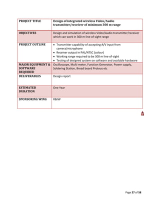 PROJECT TITLE          Design of integrated wireless Video/Audio
                       transmitter/receiver of minimum 300 m range

OBJECTIVES             Design and simulation of wireless Video/Audio transmitter/receiver
                       which can work in 300 m line-of-sight range

PROJECT OUTLINE    Transmitter capability of accepting A/V input from
                    camera/microphone
                   Receiver output in PAL/NTSC (colour)
                   Working range required to be 300 m line-of-sight
                   Testing of designed system on software and available hardware
MAJOR EQUIPMENT & Oscilloscope, Multi meter, Function Generator, Power supply,
SOFTWARE          Soldering Station, Bread board Proteus etc
REQUIRED
DELIVERABLES      Design report


ESTIMATED              One Year
DURATION

SPONSORING WING        R&IW




                                                                              Page 27 of 58
 