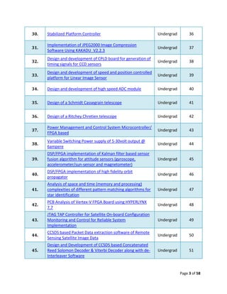 30.   Stabilized Platform Controller                              Undergrad        36

      Implementation of JPEG2000 Image Compression
31.                                                               Undergrad        37
      Software Using KAKADU_V2.2.3
      Design and development of CPLD board for generation of
32.                                                               Undergrad        38
      timing signals for CCD sensors
      Design and development of speed and position controlled
33.                                                               Undergrad        39
      platform for Linear Image Sensor

34.   Design and development of high speed ADC module             Undergrad        40


35.   Design of a Schmidt Cassegrain telescope                    Undergrad        41


36.   Design of a Ritchey Chretien telescope                      Undergrad        42

      Power Management and Control System Microcontroller/
37.                                                               Undergrad        43
      FPGA based
      Variable Switching Power supply of 5-30volt output @
38.                                                               Undergrad        44
      6ampere
      DSP/FPGA implementation of Kalman filter based sensor
39.   fusion algorithm for attitude sensors (gyroscope,           Undergrad        45
      accelerometer/sun-sensor and magnetometer)
      DSP/FPGA implementation of high fidelity orbit
40.                                                               Undergrad        46
      propagator
      Analysis of space and time (memory and processing)
41.   complexities of different pattern matching algorithms for   Undergrad        47
      star identification
      PCB Analysis of Vertex-V FPGA Board using HYPERLYNX
42.                                                               Undergrad        48
      7.7
      JTAG TAP Controller for Satellite On-board Configuration
43.   Monitoring and Control for Reliable System                  Undergrad        49
      Implementation
      CCSDS based Packet Data extraction software of Remote
44.                                                               Undergrad        50
      Sensing Satellite Image Data
      Design and Development of CCSDS based Concatenated
45.   Reed Solomon Decoder & Viterbi Decoder along with de-       Undergrad        51
      Interleaver Software


                                                                              Page 3 of 58
 