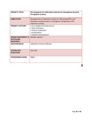 PROJECT TITLE          Development of calibration scheme for Strapdown Inertial
                       Navigation system

OBJECTIVES        Development of calibration scheme for INS having DTG’s and
                  Pendulous accelerometers in orthogonal configuration with
                  reference surfaces
PROJECT OUTLINE   • Error Model of Inertial sensors
                  • Rate Calibration
                  • Position Calibration
                  • Computation
                  • Software Development
MAJOR EQUIPMENT & Matlab, Labview
SOFTWARE
REQUIRED
DELIVERABLES      Calibration Scheme Software


ESTIMATED              One Year
DURATION

SPONSORING WING        R&IW




                                                                        Page 30 of 58
 