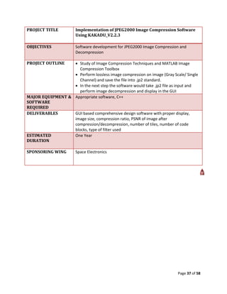 PROJECT TITLE          Implementation of JPEG2000 Image Compression Software
                       Using KAKADU_V2.2.3

OBJECTIVES             Software development for JPEG2000 Image Compression and
                       Decompression

PROJECT OUTLINE    Study of Image Compression Techniques and MATLAB Image
                     Compression Toolbox
                   Perform lossless image compression on image (Gray Scale/ Single
                     Channel) and save the file into .jp2 standard.
                   In the next step the software would take .jp2 file as input and
                     perform image decompression and display in the GUI
MAJOR EQUIPMENT & Appropriate software, C++
SOFTWARE
REQUIRED
DELIVERABLES      GUI based comprehensive design software with proper display,
                  image size, compression ratio, PSNR of image after
                  compression/decompression, number of tiles, number of code
                  blocks, type of filter used
ESTIMATED         One Year
DURATION

SPONSORING WING        Space Electronics




                                                                         Page 37 of 58
 