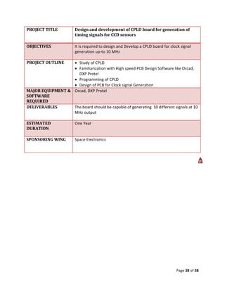 PROJECT TITLE           Design and development of CPLD board for generation of
                        timing signals for CCD sensors

OBJECTIVES              It is required to design and Develop a CPLD board for clock signal
                        generation up-to 10 MHz

PROJECT OUTLINE    Study of CPLD
                   Familiarization with High speed PCB Design Software like Orcad,
                    DXP Protel
                   Programming of CPLD
                   Design of PCB for Clock signal Generation
MAJOR EQUIPMENT & Orcad, DXP Protel
SOFTWARE
REQUIRED
DELIVERABLES      The board should be capable of generating 10 different signals at 10
                  MHz output

ESTIMATED               One Year
DURATION

SPONSORING WING         Space Electronics




                                                                                 Page 38 of 58
 