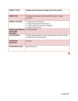 PROJECT TITLE          Design and development of high speed ADC module


OBJECTIVES             To design and develop a high speed ADC module for image
                       acquisition

PROJECT OUTLINE    Study of Linear CCD Sensor
                   Study of High speed A/D techniques
                   Familiarization with Orcad or Protel DXP
                   Design of PCB for ADC
MAJOR EQUIPMENT & Orcad, Protel DXP
SOFTWARE
REQUIRED
DELIVERABLES      The ADC should be able to convert analog output of sensor module
                  to digital data @ 10 M Sample/s

ESTIMATED              One Year
DURATION

SPONSORING WING        Space Electronics




                                                                           Page 40 of 58
 