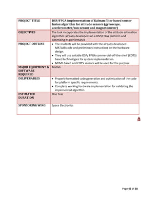 PROJECT TITLE     DSP/FPGA implementation of Kalman filter based sensor
                  fusion algorithm for attitude sensors (gyroscope,
                  accelerometer/sun-sensor and magnetometer)
OBJECTIVES        The task incorporates the implementation of the attitude estimation
                  algorithm (already developed) on a DSP/FPGA platform and
                  optimizing its performance
PROJECT OUTLINE    The students will be provided with the already developed
                     MATLAB code and preliminary instructions on the hardware
                     design.
                   They will use suitable DSP/ FPGA commercial-off-the-shelf (COTS)
                     based technologies for system implementation.
                   MEMS based and COTS sensors will be used for the purpose
MAJOR EQUIPMENT & Matlab
SOFTWARE
REQUIRED
DELIVERABLES       Properly formatted code generation and optimization of the code
                     for platform specific requirements.
                   Complete working hardware implementation for validating the
                     implemented algorithm
ESTIMATED         One Year
DURATION

SPONSORING WING         Space Electronics




                                                                          Page 45 of 58
 