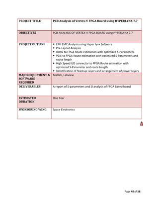 PROJECT TITLE          PCB Analysis of Vertex-V FPGA Board using HYPERLYNX 7.7


OBJECTIVES             PCB ANALYSIS OF VERTEX-V FPGA BOARD using HYPERLYNX 7.7


PROJECT OUTLINE        
                     EMI EMC Analysis using Hyper lynx Software
                       
                     Pre-Layout Analysis
                       
                     DDR2 to FPGA Route estimation with optimized S-Parameters
                       
                     PCIE to FPGA Route estimation with optimized S-Parameters and
                     route length
                   High Speed I/O connector to FPGA Route estimation with
                     optimized S-Parameter and route Length
                   Identification of Stackup Layers and arrangement of power layers
MAJOR EQUIPMENT & Matlab, Labview
SOFTWARE
REQUIRED
DELIVERABLES      A report of S-parameters and SI analysis of FPGA Based board


ESTIMATED              One Year
DURATION

SPONSORING WING        Space Electronics




                                                                          Page 48 of 58
 