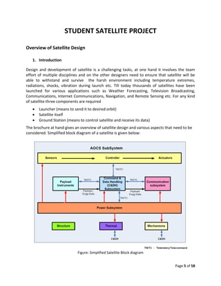 STUDENT SATELLITE PROJECT

Overview of Satellite Design

   1. Introduction

Design and development of satellite is a challenging tasks, at one hand it involves the team
effort of multiple disciplines and on the other designers need to ensure that satellite will be
able to withstand and survive the harsh environment including temperature extremes,
radiations, shocks, vibration during launch etc. Till today thousands of satellites have been
launched for various applications such as Weather Forecasting, Television Broadcasting,
Communications, Internet Communications, Navigation, and Remote Sensing etc. For any kind
of satellite three components are required
      Launcher (means to send it to desired orbit)
      Satellite itself
      Ground Station (means to control satellite and receive its data)
The brochure at hand gives an overview of satellite design and various aspects that need to be
considered. Simplified block diagram of a satellite is given below:




                             Figure: Simplified Satellite Block diagram


                                                                                    Page 5 of 58
 