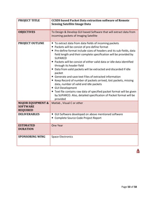 PROJECT TITLE           CCSDS based Packet Data extraction software of Remote
                        Sensing Satellite Image Data

OBJECTIVES              To Design & Develop GUI based Software that will extract data from
                        incoming packets of Imaging Satellite

PROJECT OUTLINE    To extract data from data fields of incoming packets
                   Packets will be consist of pre-define format
                   Pre-define format include sizes of headers and its sub-fields, data
                    field length and their complete specification will be provided by
                    SUPARCO
                   Packets will be consist of either valid data or idle data identified
                    through its header field
                   Data from valid packets will be extracted and discarded if idle
                    packet
                   Generate and save text Files of extracted information
                   Keep Record of number of packets arrived, lost packets, missing
                    data, number of valid and idle packets
                   GUI Development
                   Text file contains raw data of specified packet format will be given
                    by SUPARCO. Also, detailed specification of Packet format will be
                    provided
MAJOR EQUIPMENT & Matlab , Visual C or other
SOFTWARE
REQUIRED
DELIVERABLES       GUI Software developed on above mentioned software
                   Complete Source Code Project Report

ESTIMATED               One Year
DURATION

SPONSORING WING         Space Electronics




                                                                               Page 50 of 58
 