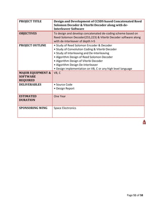 PROJECT TITLE     Design and Development of CCSDS based Concatenated Reed
                  Solomon Decoder & Viterbi Decoder along with de-
                  Interleaver Software
OBJECTIVES        To design and develop concatenated de-coding scheme based on
                  Reed-Solomon Decoder(255,223) & Viterbi Decoder software along
                  with de-Interleaver of depth I=5
PROJECT OUTLINE   • Study of Reed Solomon Encoder & Decoder
                  • Study of Convolution Coding & Viterbi Decoder
                  • Study of Interleaving and De-Interleaving
                  • Algorithm Design of Reed Solomon Decoder
                  • Algorithm Design of Viterbi Decoder
                  • Algorithm Design De-Interleaver
                  • Design implementation on VB, C or any high level language
MAJOR EQUIPMENT & VB, C
SOFTWARE
REQUIRED
DELIVERABLES      • Source Code
                  • Design Report

ESTIMATED             One Year
DURATION

SPONSORING WING       Space Electronics




                                                                      Page 51 of 58
 