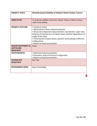 PROJECT TITLE           Wind Resistant Stability of Tubular Wind Turbine Towers


OBJECTIVES              To study the stability criteria for Tubular Towers of Wind Turbine
                        under wind loading

PROJECT OUTLINE   • Literature review
                  • Optimization of basic material properties
                  • Structural configuration (base diameter, top diameter, taper ratio,
                  thickness of material etc.) of tubular tower and their dependence on
                  height of the tower
                  • Finite Element Analysis (Static, dynamic and buckling) of different
                  configurations
                  • Report writing & presentation
MAJOR EQUIPMENT & Ansys
SOFTWARE
REQUIRED
DELIVERABLES      • Optimized material properties
                  • Parametric study of structural configuration
                  • Report writing & presentation
ESTIMATED         One Year
DURATION

SPONSORING WING         Space Technology




                                                                                 Page 56 of 58
 