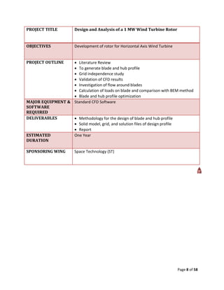 PROJECT TITLE          Design and Analysis of a 1 MW Wind Turbine Rotor


OBJECTIVES             Development of rotor for Horizontal Axis Wind Turbine


PROJECT OUTLINE    Literature Review
                   To generate blade and hub profile
                   Grid independence study
                   Validation of CFD results
                   Investigation of flow around blades
                   Calculation of loads on blade and comparison with BEM method
                   Blade and hub profile optimization
MAJOR EQUIPMENT & Standard CFD Software
SOFTWARE
REQUIRED
DELIVERABLES       Methodology for the design of blade and hub profile
                   Solid model, grid, and solution files of design profile
                   Report
ESTIMATED         One Year
DURATION

SPONSORING WING        Space Technology (ST)




                                                                               Page 8 of 58
 