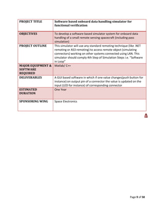 PROJECT TITLE           Software based onboard data handling simulator for
                        functional verification

OBJECTIVES        To develop a software based simulator system for onboard data
                  handling of a small remote sensing spacecraft (including pass
                  simulation)
PROJECT OUTLINE   This simulator will use any standard remoting technique (like .NET
                  remoting or AS3 remoting) to access remote object (simulating
                  connectors) working on other systems connected using LAN. This
                  simulator should comply 4th Step of Simulation Steps i.e. “Software
                  in Loop”
MAJOR EQUIPMENT & Matlab/ C++
SOFTWARE
REQUIRED
DELIVERABLES      A GUI based software in which if one value changes(push button for
                  instance) on output pin of a connector the value is updated on the
                  input (LED for instance) of corresponding connector
ESTIMATED         One Year
DURATION

SPONSORING WING         Space Electronics




                                                                           Page 9 of 58
 