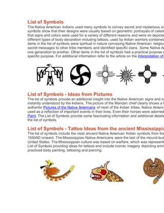 List of Symbols
The Native American Indians used many symbols to convey secret and mysterious sig
symbols show that their designs were usually based on geometric portrayals of celest
that signs and colors were used for a variety of different reasons and were on depicte
different types of body decoration including tattoos, used by Indian warriors contained
items in the list of symbols were spiritual in nature conveying Native American religiou
secret messages to other tribe members and identified specific clans. Some Native Am
one generation to another. Other items in the list of symbols had a practical purpose s
specific purpose. For additional information refer to the article on the Interpretation of
List of Symbols - Ideas from Pictures
The list of symbols provide an additional insight into the Native American signs and sy
instantly understood by the Indians. The picture of the Mandan chief clearly shows a h
authentic Pictures of the Native Americans of most of the Indian tribes. Native America
used as a reflection of important events in their lives. Even their horses were adorned
Paint. The List of Symbols provide some fascinating information and additional detaile
the list of symbols.
List of Symbols - Tattoo Ideas from the ancient Mississippia
The list of symbols include the most ancient Native American Indian symbols from the
1550AD onward. The Mississippian Native Americans were the last of the mound-buil
United States. The Mississippian culture was based on warfare, which was represente
List of Symbols providing ideas for tattoos and include cosmic imagery depicting anim
practiced body painting, tattooing and piercing.
 