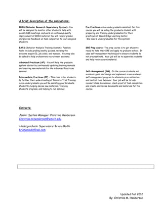 A brief description of the subsystems:

BRSS (Behavior Research Supervisory System)- You             Pre-Practicum-As an undergraduate assistant for this
will be assigned to monitor other students, help with        course you will be aiding the graduate student with
weekly R&D meetings, and work on continuous quality          preparing and training undergraduates for their
improvement of BRSS material. You will record grades         practicum at Woods Edge Learning Center.
and provide feedback on task completion to your assigned     -We need 2 undergraduates for this system!
students.

BATS-(Behavior Analysis Training System)- Possible           GRE Prep course- The prep course is to get students
tasks include grading weekly quizzes, revising the           ready to take their GRE and apply to graduate school. It
welcome wagon CD, job aides, and manuals. You may also       uses self-management techniques to ensure students do
be asked to help orchestrate recruitment weekend.            not procrastinate. Your job will be to supervise students
                                                             and help revise course material.
Advanced Practicum (AP) - You will help the graduate
system advisor by continuously updating training manuals
and creating new materials for the Advanced Practicum
seminar.                                                     Self-Management (SM) - In the course students set
                                                             academic goals and design and implement a non-academic
Intermediate Practicum (IP) - This class is for students     self-management program to eliminate procrastination
to further their understanding of Discrete Trial Training.   and control their behavior. Your job will be to help
As an undergraduate you will be assisting your Graduate      conduct class discussions, check proof of task completion
student by helping devise new materials, tracking            and create and revise documents and materials for the
student’s progress, and helping to run seminar.              course.




Contacts:

Junior System Manager: Christina Henderson
Christina.m.henderson@wmich.edu

Undergraduate Supervisors: Briana Badih
briana.badih@aol.com




                                                                                             Updated Fall 2012
                                                                                    By: Christina M. Henderson
 