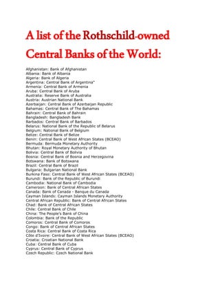 A list of the Rothschild-owned
Central Banks of the World:
Afghanistan: Bank of Afghanistan
Albania: Bank of Albania
Algeria: Bank of Algeria
Argentina: Central Bank of Argentina"
Armenia: Central Bank of Armenia
Aruba: Central Bank of Aruba
Australia: Reserve Bank of Australia
Austria: Austrian National Bank
Azerbaijan: Central Bank of Azerbaijan Republic
Bahamas: Central Bank of The Bahamas
Bahrain: Central Bank of Bahrain
Bangladesh: Bangladesh Bank
Barbados: Central Bank of Barbados
Belarus: National Bank of the Republic of Belarus
Belgium: National Bank of Belgium
Belize: Central Bank of Belize
Benin: Central Bank of West African States (BCEAO)
Bermuda: Bermuda Monetary Authority
Bhutan: Royal Monetary Authority of Bhutan
Bolivia: Central Bank of Bolivia
Bosnia: Central Bank of Bosnia and Herzegovina
Botswana: Bank of Botswana
Brazil: Central Bank of Brazil
Bulgaria: Bulgarian National Bank
Burkina Faso: Central Bank of West African States (BCEAO)
Burundi: Bank of the Republic of Burundi
Cambodia: National Bank of Cambodia
Cameroon: Bank of Central African States
Canada: Bank of Canada - Banque du Canada
Cayman Islands: Cayman Islands Monetary Authority
Central African Republic: Bank of Central African States
Chad: Bank of Central African States
Chile: Central Bank of Chile
China: The People’s Bank of China
Colombia: Bank of the Republic
Comoros: Central Bank of Comoros
Congo: Bank of Central African States
Costa Rica: Central Bank of Costa Rica
Côte d’Ivoire: Central Bank of West African States (BCEAO)
Croatia: Croatian National Bank
Cuba: Central Bank of Cuba
Cyprus: Central Bank of Cyprus
Czech Republic: Czech National Bank
 