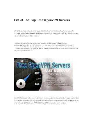 List of The Top Free OpenVPN Servers 
VPN (Virtual private network) can encrypts the all traffic for online safe surfing.You can use VPN 
for hiding IP address or Unblock websites from local ISP or government.Open VPN is a very popular 
protocol offered by most VPN providers. 
OpenVPN an open source technology and uses SSL(specifically the OpenSSL library 
and SSLv3/TLSv1protocols. ) gives more secure than PPTP and L2TP VPN.SSL based SSTP or 
OpenVPN, as they run HTTPS portport (443 by default),the best aspect of SSL Based Protocols is that 
they are impossible to block. 
OpenVPN is considered the most trusted open-source vpn client in the world with strong encryption that 
offers the best anonymity.Usually OpenVPN requires download of the free OpenVPN Client that not like 
other protocols of VPN,such as PPTP,SSTP.OpenVPN is not native to any platform. 
 