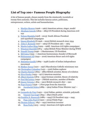List of Top 100+ Famous People Biography
A list of famous people, chosen mainly from the nineteenth, twentieth or
twenty-first centuries. This list includes famous actors, politicians,
entrepreneurs, writers, artists and humanitarians.
1. Marilyn Monroe (1926 – 1962) American actress, singer, model
2. Abraham Lincoln (1809 – 1865) US President during American civil
war
3. Nelson Mandela (1918 – 2013) South African President
anti-apartheid campaigner
4. Queen Elizabeth II (1926 – 2022) British monarch since 1954
5. John F. Kennedy (1917 – 1963) US President 1961 – 1963
6. Martin Luther King (1929 – 1968) American civil rights campaigner
7. Winston Churchill (1874 – 1965) British Prime Minister during WWII
8. Donald Trump (1946 – ) Businessman, US President.
9. Bill Gates (1955 – ) American businessman, founder of Microsoft
10.Muhammad Ali (1942 – 2016) American Boxer and civil rights
campaigner
11. Mahatma Gandhi (1869 – 1948) Leader of Indian independence
movement
12.Mother Teresa (1910 – 1997) Macedonian Catholic missionary nun
13.Christopher Columbus (1451 – 1506) Italian explorer
14.Charles Darwin (1809 – 1882) British scientist, theory of evolution
15. Elvis Presley (1935 – 1977) American musician
16.Albert Einstein (1879 – 1955) German scientist, theory of relativity
17. Paul McCartney (1942 – ) British musician, member of Beatles
18.Queen Victoria ( 1819 – 1901) British monarch 1837 – 1901
19.Pope Francis (1936 – ) First pope from the Americas
20. Jawaharlal Nehru (1889 – 1964) Indian Prime Minister 1947 –
1964
21.Leonardo da Vinci (1452 – 1519) Italian, painter, scientist, polymath
22. Vincent Van Gogh (1853 – 1890) Dutch artist
23.Franklin D. Roosevelt (1882 – 1945) US President 1932 – 1945
24. Pope John Paul II (1920 – 2005) Polish Pope
25.Thomas Edison ( 1847 – 1931) American inventor
26. Rosa Parks (1913 – 2005) American civil rights activist
 