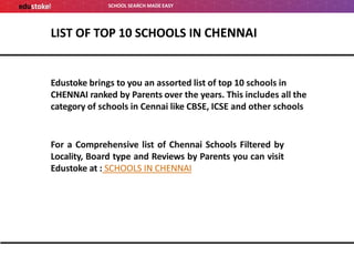 SCHOOL SEARCH MADE EASY
LIST OF TOP 10 SCHOOLS IN CHENNAI
Edustoke brings to you an assorted list of top 10 schools in
CHENNAI ranked by Parents over the years. This includes all the
category of schools in Cennai like CBSE, ICSE and other schools
For a Comprehensive list of Chennai Schools Filtered by
Locality, Board type and Reviews by Parents you can visit
Edustoke at : SCHOOLS IN CHENNAI
 