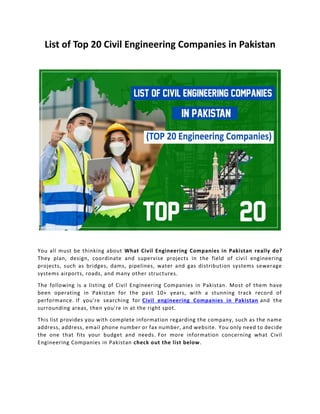 List of Top 20 Civil Engineering Companies in Pakistan
You all must be thinking about What Civil Engineering Companies in Pakistan really do?
They plan, design, coordinate and supervise projects in the field of civil engineering
projects, such as bridges, dams, pipelines, water and gas distribution systems sewerage
systems airports, roads, and many other structures.
The following is a listing of Civil Engineering Companies in Pakistan. Most of them have
been operating in Pakistan for the past 10+ years, with a stunning track record of
performance. If you're searching for Civil engineering Companies in Pakistan and the
surrounding areas, then you're in at the right spot.
This list provides you with complete information regarding the company, such as the name
address, address, email phone number or fax number, and website. You only need to decide
the one that fits your budget and needs. For more information concerning what Civil
Engineering Companies in Pakistan check out the list below.
 
