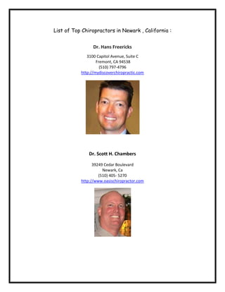 List of Top Chiropractors in Newark , California :


                 Dr. Hans Freericks
              3100 Capitol Avenue, Suite C
                   Fremont, CA 94538
                     (510) 797-4796
           http://mydiscoverchiropractic.com




               Dr. Scott H. Chambers

                 39249 Cedar Boulevard
                      Newark, Ca
                    (510) 405- 5270
           http://www.oasischiropractor.com
 