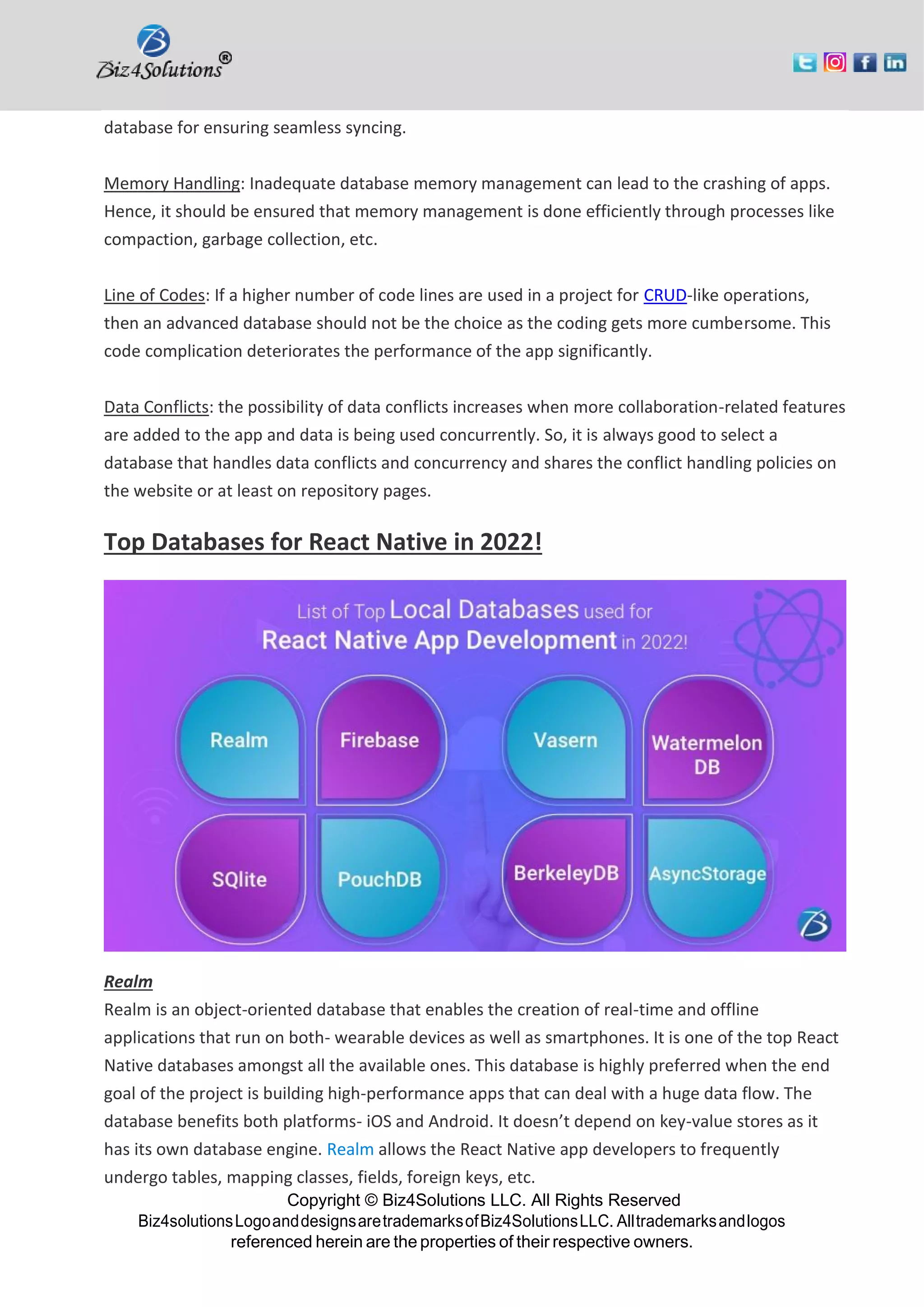 Copyright © Biz4Solutions LLC. All Rights Reserved Biz4solutionsLogoanddesignsaretrademarksofBiz4SolutionsLLC. Alltrademarksandlogos referenced herein are the properties of their respective owners. database for ensuring seamless syncing. Memory Handling: Inadequate database memory management can lead to the crashing of apps. Hence, it should be ensured that memory management is done efficiently through processes like compaction, garbage collection, etc. Line of Codes: If a higher number of code lines are used in a project for CRUD-like operations, then an advanced database should not be the choice as the coding gets more cumbersome. This code complication deteriorates the performance of the app significantly. Data Conflicts: the possibility of data conflicts increases when more collaboration-related features are added to the app and data is being used concurrently. So, it is always good to select a database that handles data conflicts and concurrency and shares the conflict handling policies on the website or at least on repository pages. Top Databases for React Native in 2022! Realm Realm is an object-oriented database that enables the creation of real-time and offline applications that run on both- wearable devices as well as smartphones. It is one of the top React Native databases amongst all the available ones. This database is highly preferred when the end goal of the project is building high-performance apps that can deal with a huge data flow. The database benefits both platforms- iOS and Android. It doesn’t depend on key-value stores as it has its own database engine. Realm allows the React Native app developers to frequently undergo tables, mapping classes, fields, foreign keys, etc. 