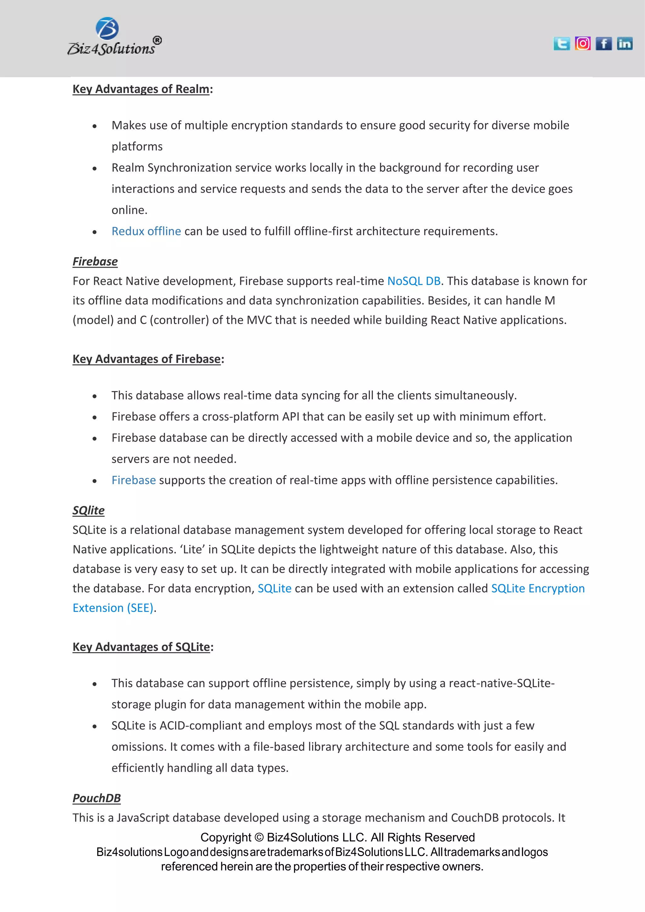 Copyright © Biz4Solutions LLC. All Rights Reserved Biz4solutionsLogoanddesignsaretrademarksofBiz4SolutionsLLC. Alltrademarksandlogos referenced herein are the properties of their respective owners. Key Advantages of Realm: • Makes use of multiple encryption standards to ensure good security for diverse mobile platforms • Realm Synchronization service works locally in the background for recording user interactions and service requests and sends the data to the server after the device goes online. • Redux offline can be used to fulfill offline-first architecture requirements. Firebase For React Native development, Firebase supports real-time NoSQL DB. This database is known for its offline data modifications and data synchronization capabilities. Besides, it can handle M (model) and C (controller) of the MVC that is needed while building React Native applications. Key Advantages of Firebase: • This database allows real-time data syncing for all the clients simultaneously. • Firebase offers a cross-platform API that can be easily set up with minimum effort. • Firebase database can be directly accessed with a mobile device and so, the application servers are not needed. • Firebase supports the creation of real-time apps with offline persistence capabilities. SQlite SQLite is a relational database management system developed for offering local storage to React Native applications. ‘Lite’ in SQLite depicts the lightweight nature of this database. Also, this database is very easy to set up. It can be directly integrated with mobile applications for accessing the database. For data encryption, SQLite can be used with an extension called SQLite Encryption Extension (SEE). Key Advantages of SQLite: • This database can support offline persistence, simply by using a react-native-SQLite- storage plugin for data management within the mobile app. • SQLite is ACID-compliant and employs most of the SQL standards with just a few omissions. It comes with a file-based library architecture and some tools for easily and efficiently handling all data types. PouchDB This is a JavaScript database developed using a storage mechanism and CouchDB protocols. It 