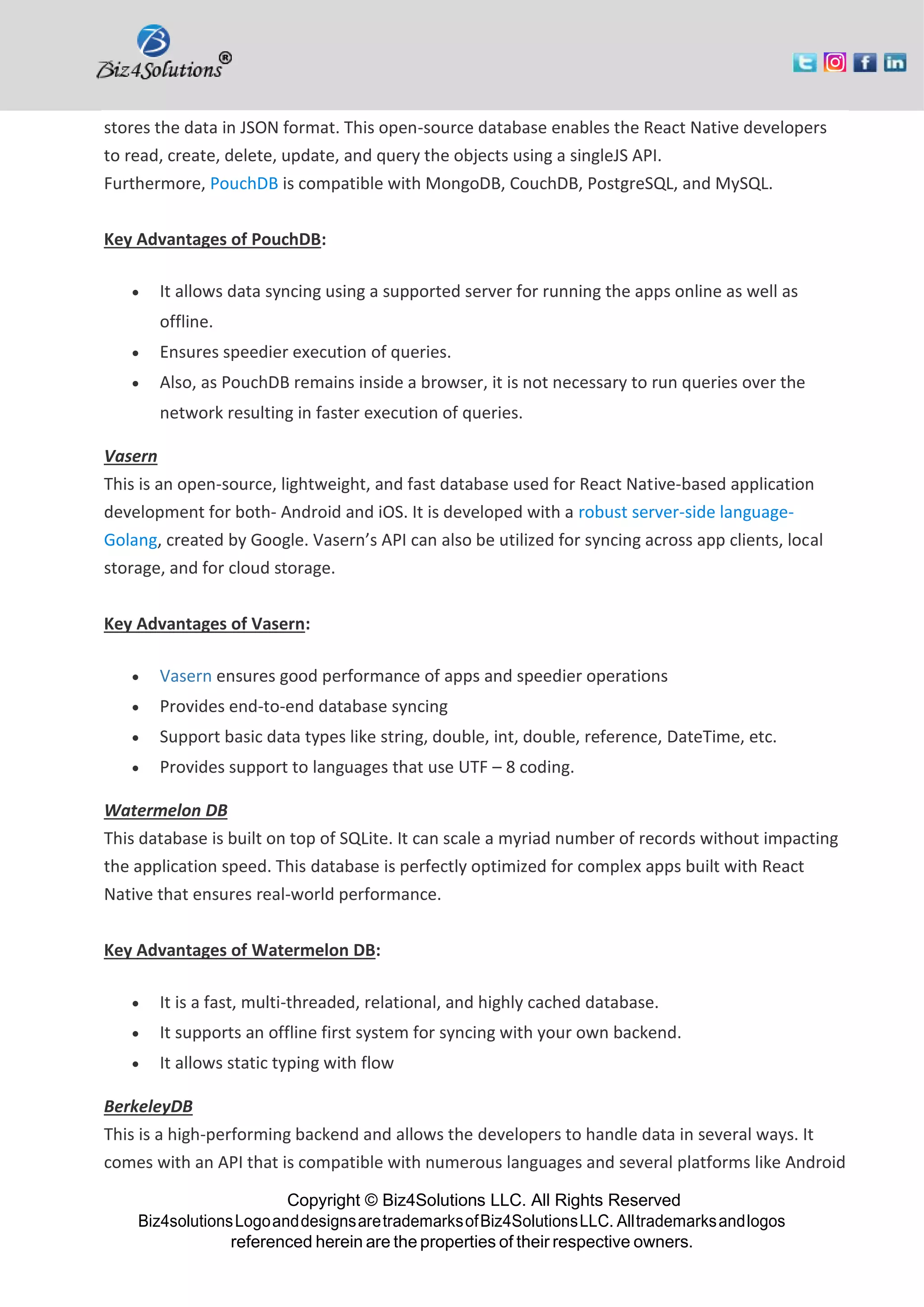 Copyright © Biz4Solutions LLC. All Rights Reserved Biz4solutionsLogoanddesignsaretrademarksofBiz4SolutionsLLC. Alltrademarksandlogos referenced herein are the properties of their respective owners. stores the data in JSON format. This open-source database enables the React Native developers to read, create, delete, update, and query the objects using a singleJS API. Furthermore, PouchDB is compatible with MongoDB, CouchDB, PostgreSQL, and MySQL. Key Advantages of PouchDB: • It allows data syncing using a supported server for running the apps online as well as offline. • Ensures speedier execution of queries. • Also, as PouchDB remains inside a browser, it is not necessary to run queries over the network resulting in faster execution of queries. Vasern This is an open-source, lightweight, and fast database used for React Native-based application development for both- Android and iOS. It is developed with a robust server-side language- Golang, created by Google. Vasern’s API can also be utilized for syncing across app clients, local storage, and for cloud storage. Key Advantages of Vasern: • Vasern ensures good performance of apps and speedier operations • Provides end-to-end database syncing • Support basic data types like string, double, int, double, reference, DateTime, etc. • Provides support to languages that use UTF – 8 coding. Watermelon DB This database is built on top of SQLite. It can scale a myriad number of records without impacting the application speed. This database is perfectly optimized for complex apps built with React Native that ensures real-world performance. Key Advantages of Watermelon DB: • It is a fast, multi-threaded, relational, and highly cached database. • It supports an offline first system for syncing with your own backend. • It allows static typing with flow BerkeleyDB This is a high-performing backend and allows the developers to handle data in several ways. It comes with an API that is compatible with numerous languages and several platforms like Android 