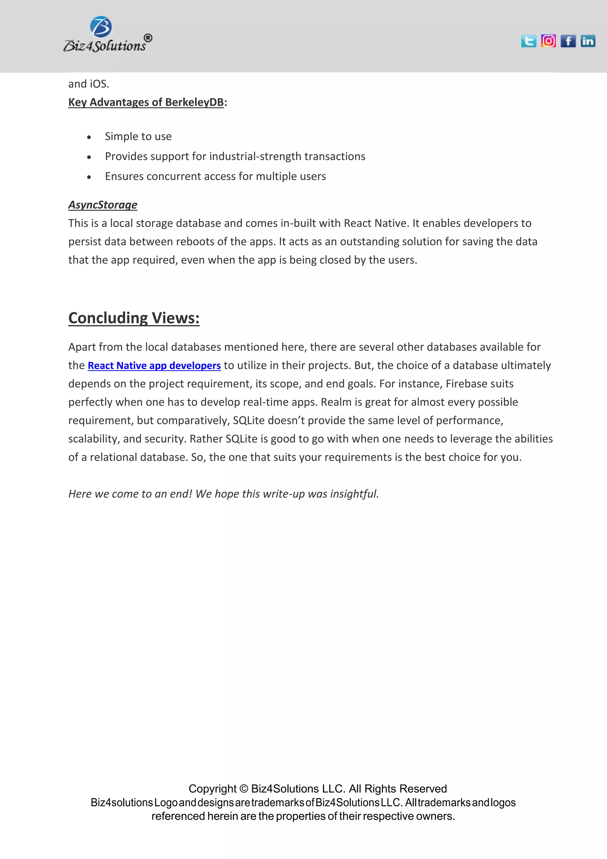 Copyright © Biz4Solutions LLC. All Rights Reserved Biz4solutionsLogoanddesignsaretrademarksofBiz4SolutionsLLC. Alltrademarksandlogos referenced herein are the properties of their respective owners. and iOS. Key Advantages of BerkeleyDB: • Simple to use • Provides support for industrial-strength transactions • Ensures concurrent access for multiple users AsyncStorage This is a local storage database and comes in-built with React Native. It enables developers to persist data between reboots of the apps. It acts as an outstanding solution for saving the data that the app required, even when the app is being closed by the users. Concluding Views: Apart from the local databases mentioned here, there are several other databases available for the React Native app developers to utilize in their projects. But, the choice of a database ultimately depends on the project requirement, its scope, and end goals. For instance, Firebase suits perfectly when one has to develop real-time apps. Realm is great for almost every possible requirement, but comparatively, SQLite doesn’t provide the same level of performance, scalability, and security. Rather SQLite is good to go with when one needs to leverage the abilities of a relational database. So, the one that suits your requirements is the best choice for you. Here we come to an end! We hope this write-up was insightful. 