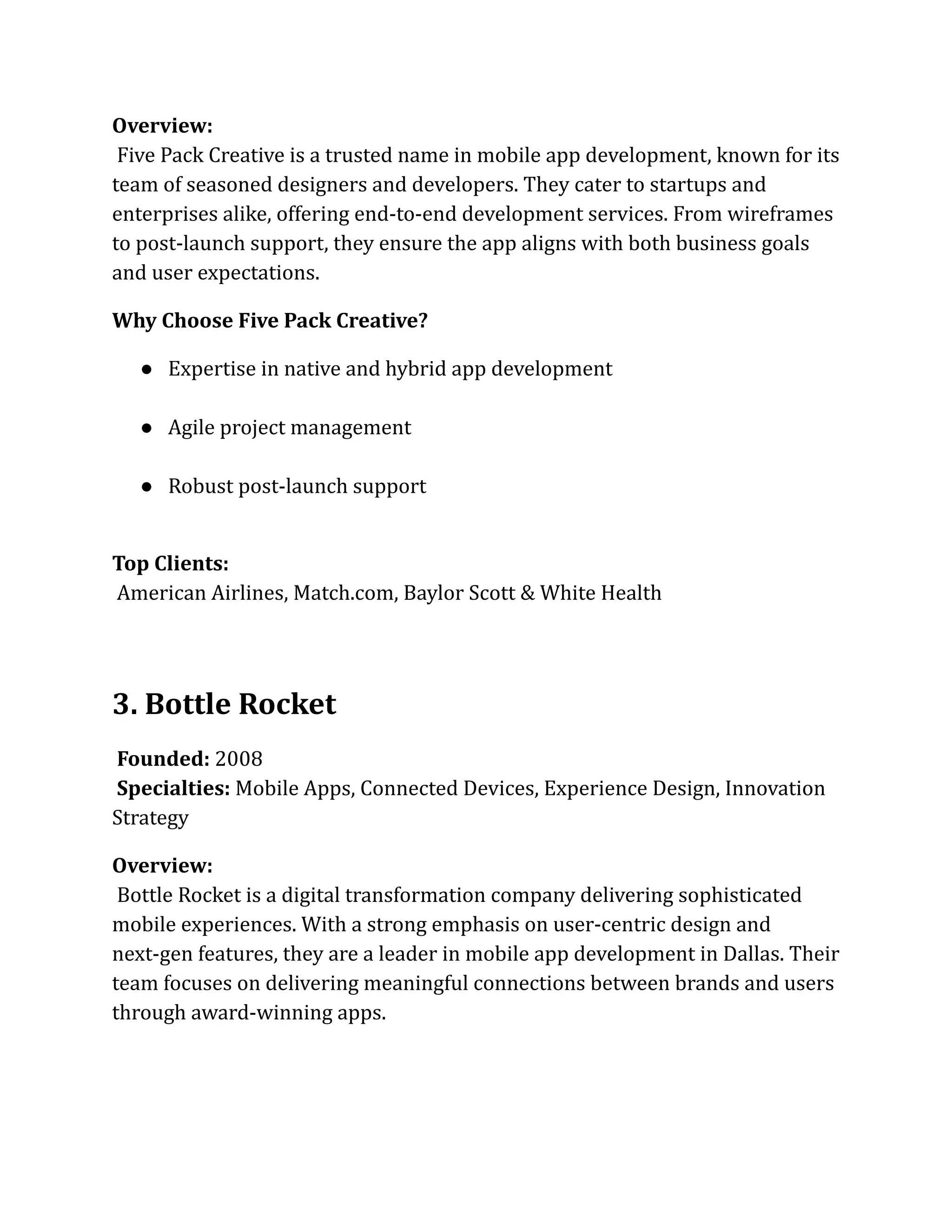 Overview:​
Five Pack Creative is a trusted name in mobile app development, known for its
team of seasoned designers and developers. They cater to startups and
enterprises alike, offering end-to-end development services. From wireframes
to post-launch support, they ensure the app aligns with both business goals
and user expectations.
Why Choose Five Pack Creative?
●​ Expertise in native and hybrid app development​
●​ Agile project management​
●​ Robust post-launch support​
Top Clients:​
American Airlines, Match.com, Baylor Scott & White Health
3. Bottle Rocket
Founded: 2008​
Specialties: Mobile Apps, Connected Devices, Experience Design, Innovation
Strategy
Overview:​
Bottle Rocket is a digital transformation company delivering sophisticated
mobile experiences. With a strong emphasis on user-centric design and
next-gen features, they are a leader in mobile app development in Dallas. Their
team focuses on delivering meaningful connections between brands and users
through award-winning apps.
 