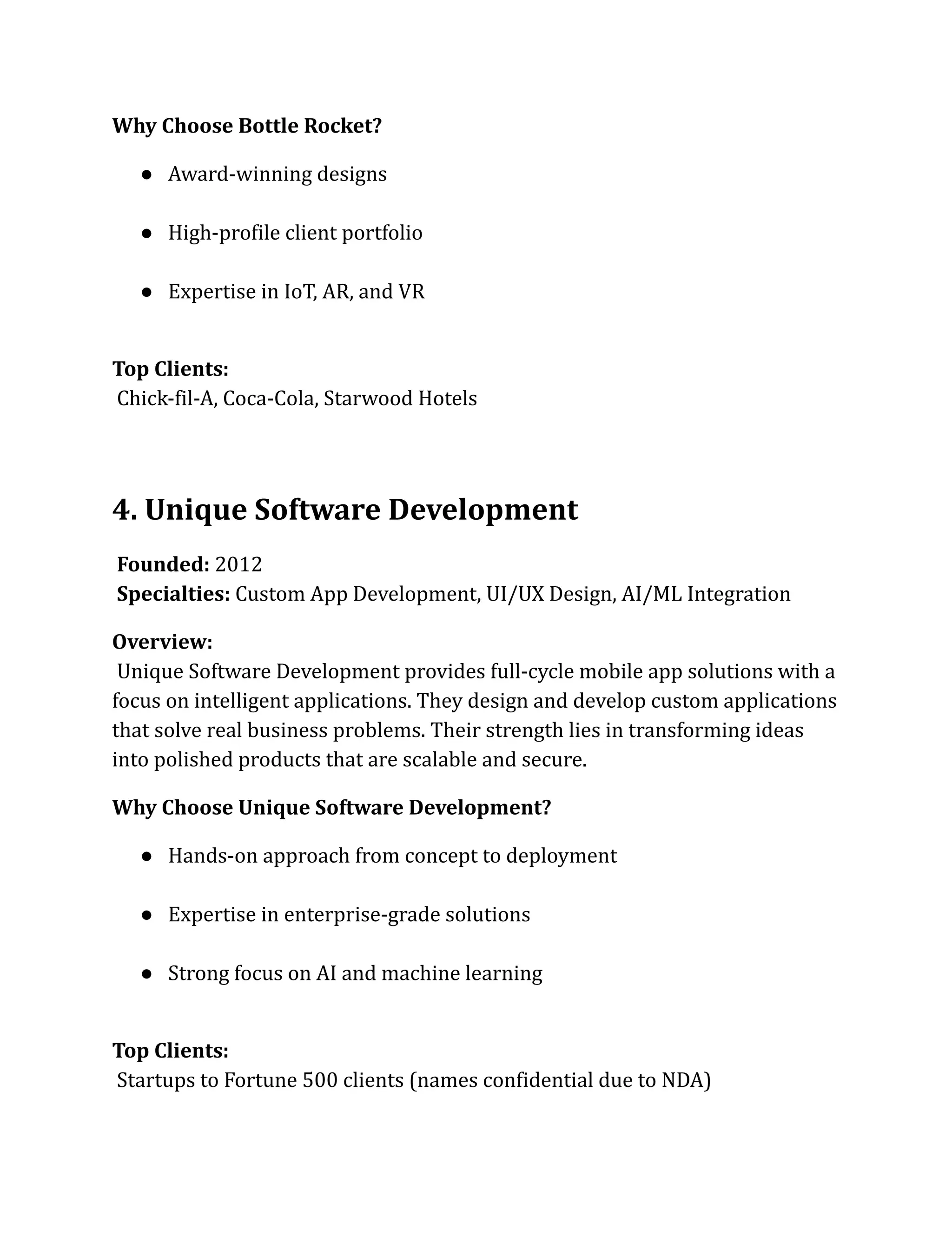 Why Choose Bottle Rocket?
●​ Award-winning designs​
●​ High-profile client portfolio​
●​ Expertise in IoT, AR, and VR​
Top Clients:​
Chick-fil-A, Coca-Cola, Starwood Hotels
4. Unique Software Development
Founded: 2012​
Specialties: Custom App Development, UI/UX Design, AI/ML Integration
Overview:​
Unique Software Development provides full-cycle mobile app solutions with a
focus on intelligent applications. They design and develop custom applications
that solve real business problems. Their strength lies in transforming ideas
into polished products that are scalable and secure.
Why Choose Unique Software Development?
●​ Hands-on approach from concept to deployment​
●​ Expertise in enterprise-grade solutions​
●​ Strong focus on AI and machine learning​
Top Clients:​
Startups to Fortune 500 clients (names confidential due to NDA)
 
