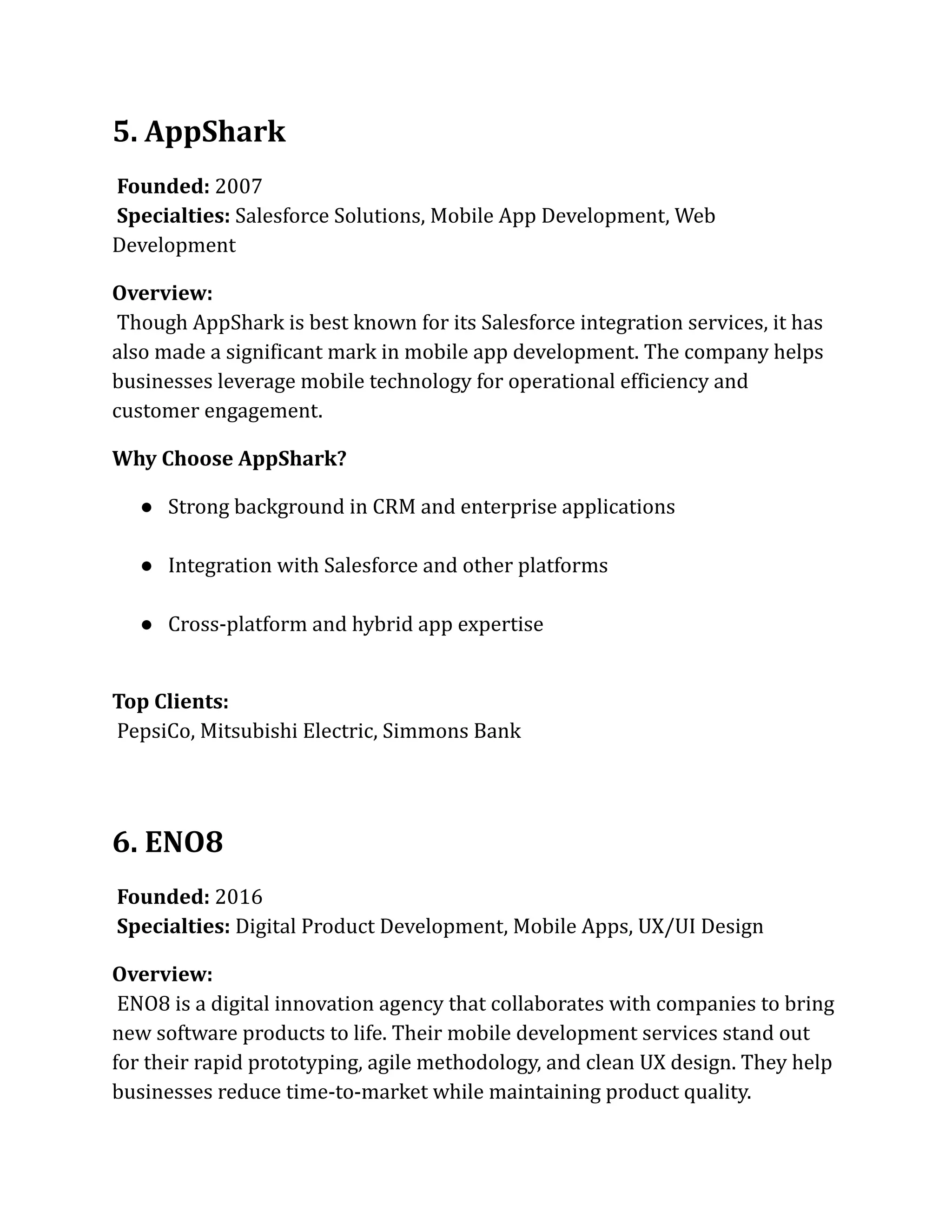 5. AppShark
Founded: 2007​
Specialties: Salesforce Solutions, Mobile App Development, Web
Development
Overview:​
Though AppShark is best known for its Salesforce integration services, it has
also made a significant mark in mobile app development. The company helps
businesses leverage mobile technology for operational efficiency and
customer engagement.
Why Choose AppShark?
●​ Strong background in CRM and enterprise applications​
●​ Integration with Salesforce and other platforms​
●​ Cross-platform and hybrid app expertise​
Top Clients:​
PepsiCo, Mitsubishi Electric, Simmons Bank
6. ENO8
Founded: 2016​
Specialties: Digital Product Development, Mobile Apps, UX/UI Design
Overview:​
ENO8 is a digital innovation agency that collaborates with companies to bring
new software products to life. Their mobile development services stand out
for their rapid prototyping, agile methodology, and clean UX design. They help
businesses reduce time-to-market while maintaining product quality.
 
