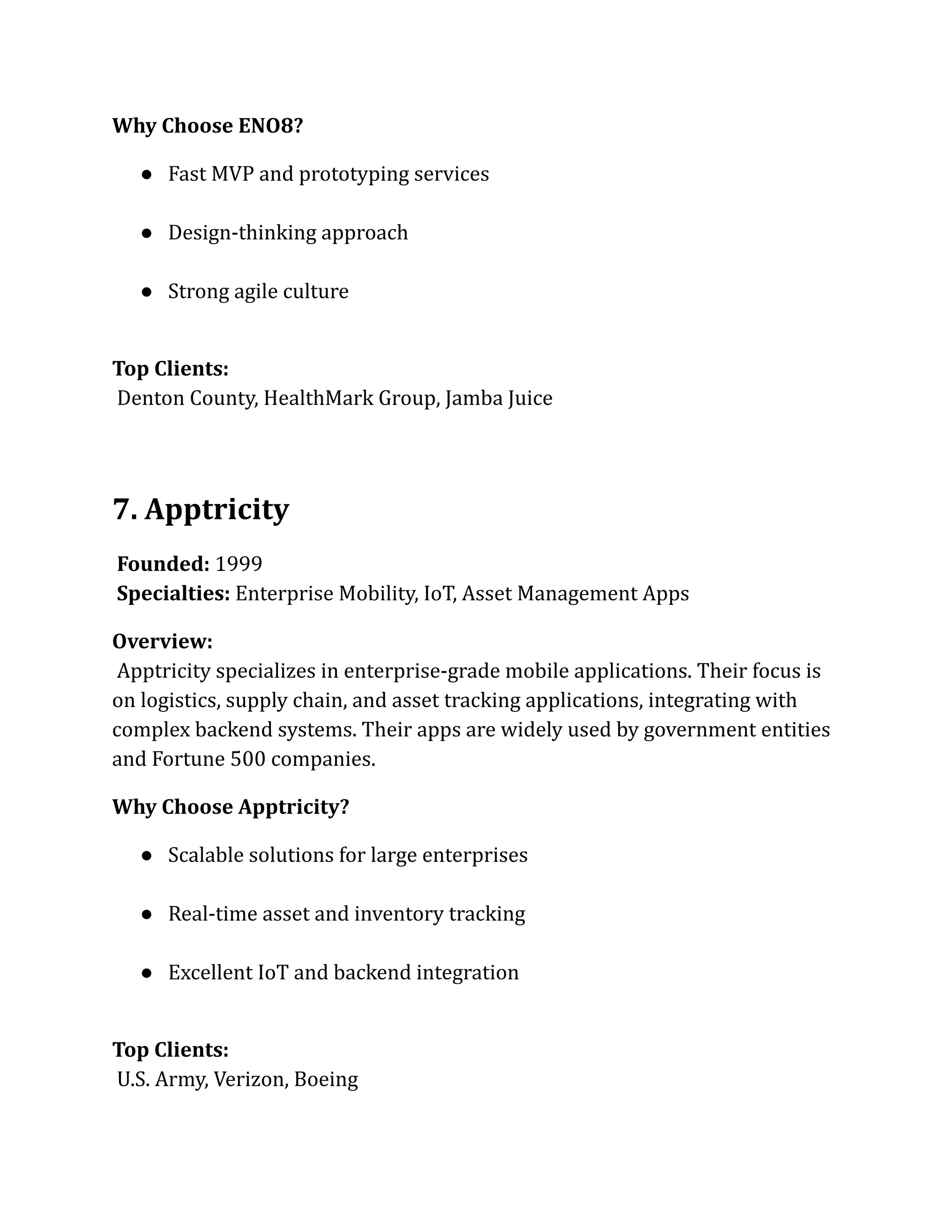 Why Choose ENO8?
●​ Fast MVP and prototyping services​
●​ Design-thinking approach​
●​ Strong agile culture​
Top Clients:​
Denton County, HealthMark Group, Jamba Juice
7. Apptricity
Founded: 1999​
Specialties: Enterprise Mobility, IoT, Asset Management Apps
Overview:​
Apptricity specializes in enterprise-grade mobile applications. Their focus is
on logistics, supply chain, and asset tracking applications, integrating with
complex backend systems. Their apps are widely used by government entities
and Fortune 500 companies.
Why Choose Apptricity?
●​ Scalable solutions for large enterprises​
●​ Real-time asset and inventory tracking​
●​ Excellent IoT and backend integration​
Top Clients:​
U.S. Army, Verizon, Boeing
 