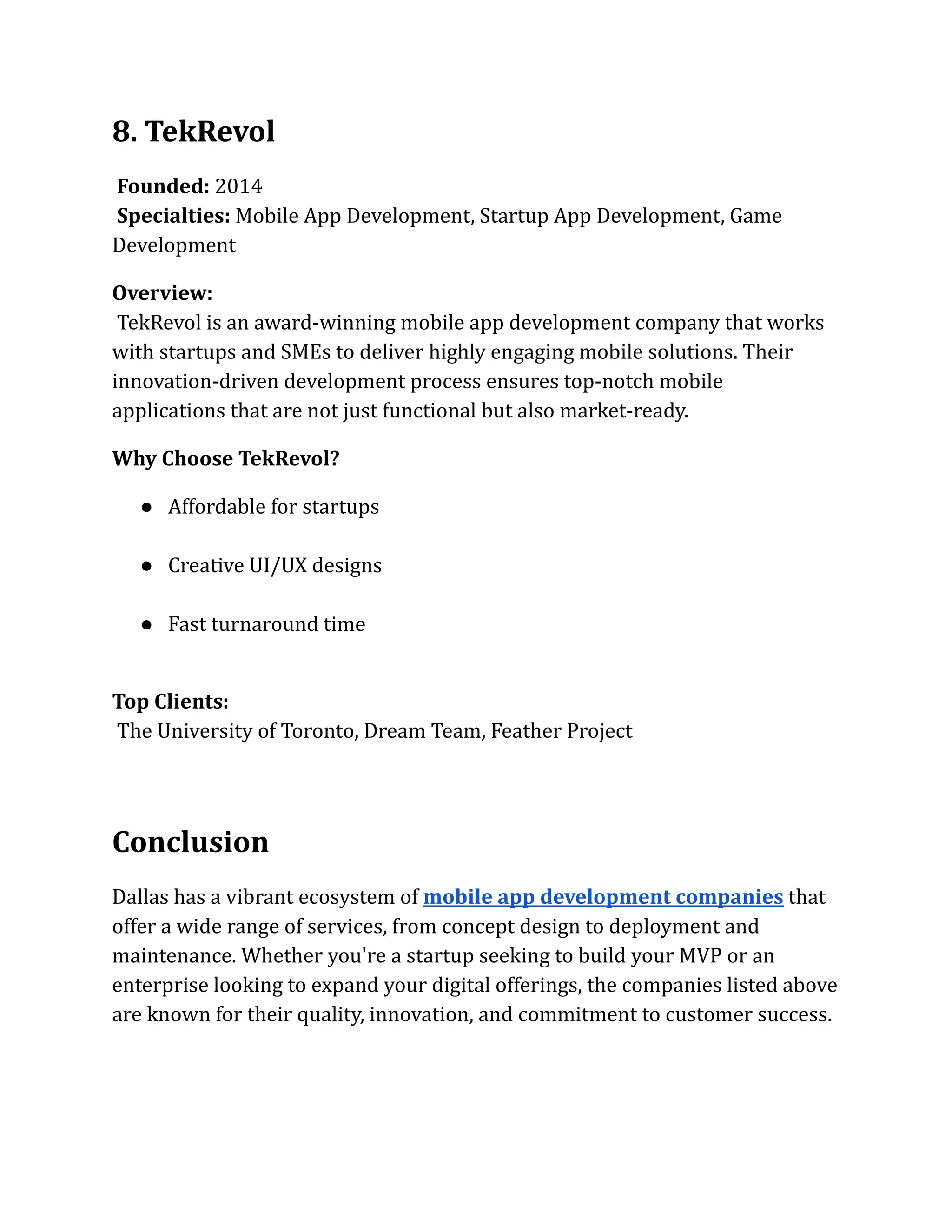 8. TekRevol
Founded: 2014​
Specialties: Mobile App Development, Startup App Development, Game
Development
Overview:​
TekRevol is an award-winning mobile app development company that works
with startups and SMEs to deliver highly engaging mobile solutions. Their
innovation-driven development process ensures top-notch mobile
applications that are not just functional but also market-ready.
Why Choose TekRevol?
●​ Affordable for startups​
●​ Creative UI/UX designs​
●​ Fast turnaround time​
Top Clients:​
The University of Toronto, Dream Team, Feather Project
Conclusion
Dallas has a vibrant ecosystem of mobile app development companies that
offer a wide range of services, from concept design to deployment and
maintenance. Whether you're a startup seeking to build your MVP or an
enterprise looking to expand your digital offerings, the companies listed above
are known for their quality, innovation, and commitment to customer success.
 