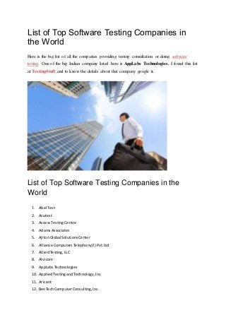 List of Top Software Testing Companies in
the World
Here is the big list of all the companies providing testing consultation or doing software
testing. One of the big Indian company listed here is AppLabs Technologies. I found this list
at TestingStuff and to know the details about that company google it.
List of Top Software Testing Companies in the
World
1. Abel Test
2. Acutest
3. AccessTestingCentre
4. AdamsAssociates
5. AjilonGlobal SolutionsCenter
6. Alliance ComputersTelephony(I) Pvt.Ltd
7. AlliedTesting,LLC
8. Alvicom
9. AppLabsTechnologies
10. AppliedTestingandTechnology,Inc.
11. Aricent
12. BenTechComputerConsulting,Inc.
 
