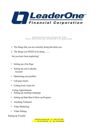22503 Katy Freeway Suite 28, Katy TX, 77450
Phone: (281)994-4253 Fax: (281)840-6881 C/O: Richard Smith

1. The things that you are currently doing that drain you
2. The things you NEED to be doing……..
but you have been neglecting!
• Setting up a Fan Page
• Setting up your Linkedin
Account
• Optimizing your profiles
• Call past clients
• Calling Farm Areas for
Listing Appointments
• Setting up emailing campaign
• Setting up Data Base Follow-up Program
• Anything Technical
• Video Marketing
• Video Editing
Setting up Youtube
22503 Katy Freeway #28 ♦ Katy, TX 77450
Ph: 281-994-4240 ♦ Fax: 281-840-6881

 