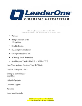 22503 Katy Freeway Suite 28, Katy TX, 77450
Phone: (281)994-4253 Fax: (281)840-6881 C/O: Richard Smith

• Writing
• Being Consistent With
Everything
• Graphic Design
• Digesting New Products!
• Setting Up Facebook ads
• A Weekly Email Newsletter
• Anything that TAKES TIME & is REPEATED!
Have Your Assistant Create A “How To” Book.
General “managerial” tasks
Setting up and writing to
your blog
Linkedin Contacts
Customer Support
Research
Long, repetitive tasks
22503 Katy Freeway #28 ♦ Katy, TX 77450
Ph: 281-994-4240 ♦ Fax: 281-840-6881

 
