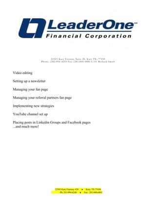 22503 Katy Freeway Suite 28, Katy TX, 77450
Phone: (281)994-4253 Fax: (281)840-6881 C/O: Richard Smith

Video editing
Setting up a newsletter
Managing your fan page
Managing your referral partners fan page
Implementing new strategies
YouTube channel set up
Placing posts in Linkedin Groups and Facebook pages
...and much more!

22503 Katy Freeway #28 ♦ Katy, TX 77450
Ph: 281-994-4240 ♦ Fax: 281-840-6881

 