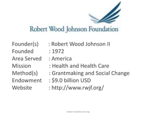 Founder(s)
Founded
Area Served
Mission
Method(s)
Endowment
Website

: Robert Wood Johnson II
: 1972
: America
: Health and Health Care
: Grantmaking and Social Change
: $9.0 billion USD
: http://www.rwjf.org/

www.mastylecare.org

 
