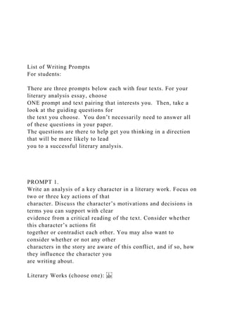 List of Writing Prompts
For students:
There are three prompts below each with four texts. For your
literary analysis essay, choose
ONE prompt and text pairing that interests you. Then, take a
look at the guiding questions for
the text you choose. You don’t necessarily need to answer all
of these questions in your paper.
The questions are there to help get you thinking in a direction
that will be more likely to lead
you to a successful literary analysis.
PROMPT 1.
Write an analysis of a key character in a literary work. Focus on
two or three key actions of that
character. Discuss the character’s motivations and decisions in
terms you can support with clear
evidence from a critical reading of the text. Consider whether
this character’s actions fit
together or contradict each other. You may also want to
consider whether or not any other
characters in the story are aware of this conflict, and if so, how
they influence the character you
are writing about.
Literary Works (choose one):
 