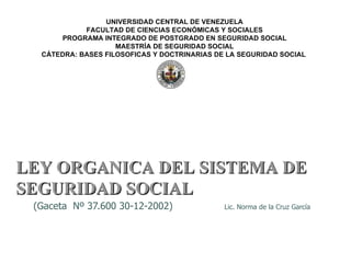 (Gaceta  Nº 37.600 30-12-2002)  Lic. Norma de la Cruz García UNIVERSIDAD CENTRAL DE VENEZUELA FACULTAD DE CIENCIAS ECONÓMICAS Y SOCIALES PROGRAMA INTEGRADO DE POSTGRADO EN SEGURIDAD SOCIAL MAESTRÍA DE SEGURIDAD SOCIAL CÁTEDRA: BASES FILOSOFICAS Y DOCTRINARIAS DE LA SEGURIDAD SOCIAL  LEY ORGANICA DEL SISTEMA DE SEGURIDAD SOCIAL 