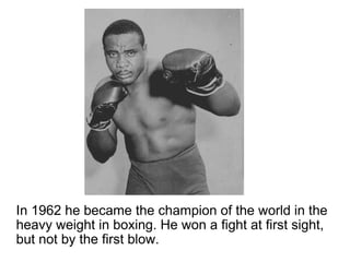 In 1962 he became the champion of the world in the heavy weight in boxing. He won a fight at first sight, but not by the first blow. 