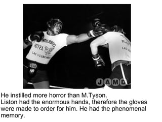 He instilled more horror than M.Tyson.  Liston had the enormous hands, therefore the gloves were made to order for him. He had the phenomenal memory.  