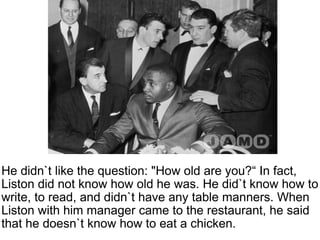 He didn`t like the question: "How old are you?“ In fact, Liston did not know how old he was. He did`t know how to write, to read, and didn`t have any table manners. When Liston with him manager came to the restaurant, he said that he doesn`t know how to eat a chicken.   