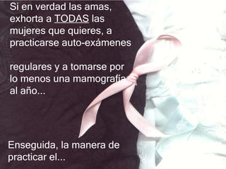 Si en verdad las amas,
exhorta a TODAS las
mujeres que quieres, a
practicarse auto-exámenes

regulares y a tomarse por
lo menos una mamografía
al año...




Enseguida, la manera de
practicar el...
 