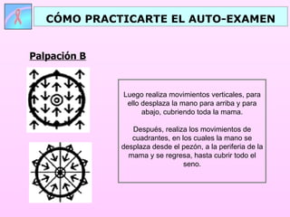 CÓMO PRACTICARTE EL AUTO-EXAMEN


Palpación B


              Luego realiza movimientos verticales, para
               ello desplaza la mano para arriba y para
                    abajo, cubriendo toda la mama.

                 Después, realiza los movimientos de
                 cuadrantes, en los cuales la mano se
              desplaza desde el pezón, a la periferia de la
                mama y se regresa, hasta cubrir todo el
                                 seno.
 